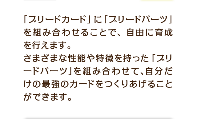 「ブリードカード」に「ブリードパーツ」を組み合わせることで、自由に育成を行えます。さまざまな性能や特徴を持った「ブリードパーツ」を組み合わせて、自分だけの最強のカードをつくりあげることができます。