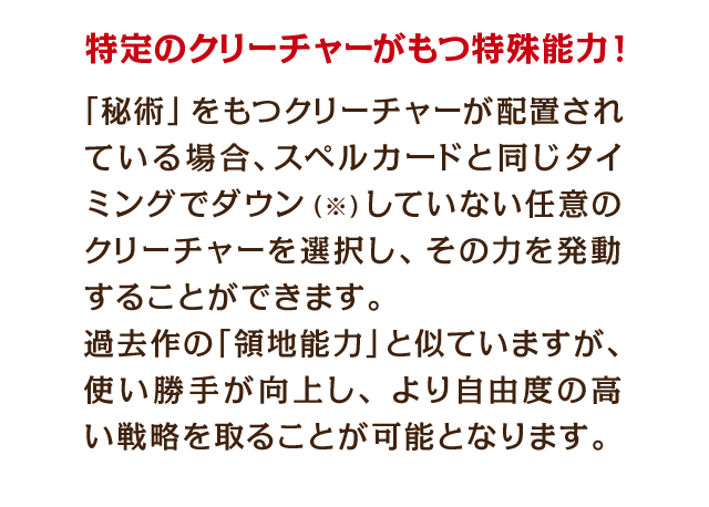 特定のクリーチャーがもつ特殊能力！　「秘術」をもつクリーチャーが配置されている場合、スペルカードと同じタイミングでダウン（※）していない任意のクリーチャーを選択し、発動することができます。過去作の「領地能力」を似ていますが、使い勝手が向上し、より自由度の高い戦略を取ることが可能となります。