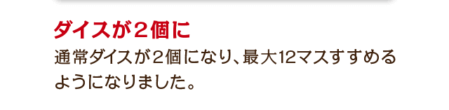 ダイスが2個に　通常ダイスが2個になり、最大12マスすすめるようになりました。