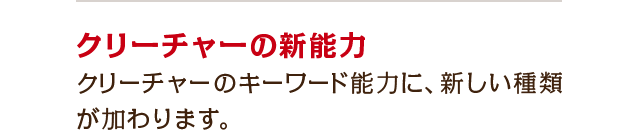 クリーチャーの新能力　クリーチャーのキーワード能力に、新しい種類が加わります。