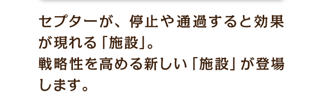 セプターが、停止や通過すると効果が現れる「施設」。戦略性を高める新しい「施設」が登場します。