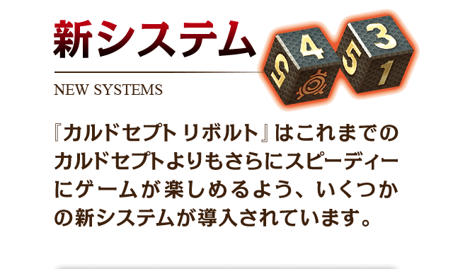 新システム　『カルドセプト リボルト』はこれまでのカルドセプトよりもさらにスピーディーにゲームが楽しめるよう、いくつかの新システムが導入されています。