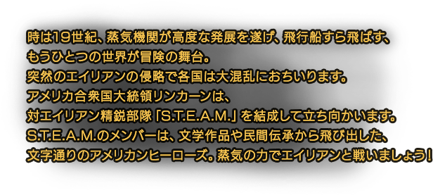 時は19世紀、蒸気機関が高度な発展を遂げ、飛行船すら飛ばす、もうひとつの世界が冒険の舞台。突然のエイリアンの侵略で各国は大混乱におちいります。アメリカ合衆国大統領リンカーンは、対エイリアン精鋭部隊「S.T.E.A.M.」を結成して立ち向かいます。S.T.E.A.M.のメンバーは、文学作品や民間伝承から飛び出した、文字通りのアメリカンヒーローズ。蒸気の力でエイリアンと戦いましょう！