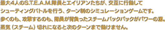 最大4人のS.T.E.A.M.隊員とエイリアンたちが、交互に行動してシューティングバトルを行う、ターン制のシミュレーションゲームです。歩くのも、攻撃するのも、隊員が背負ったスチームバックパックがパワーの源。蒸気（スチーム）切れになると次のターンまで動けません。
