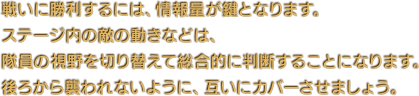戦いに勝利するには、情報量が鍵となります。ステージ内の敵の動きなどは、隊員の視野を切り替えて総合的に判断することになります。後ろから襲われないように、互いにカバーさせましょう。