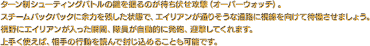 ターン制シューティングバトルの鍵を握るのが待ち伏せ攻撃（オーバーウォッチ）。スチームバックパックに余力を残した状態で、エイリアンが通りそうな通路に視線を向けて待機させましょう。視野にエイリアンが入った瞬間、隊員が自動的に発砲、迎撃してくれます。上手く使えば、相手の行動を読んで封じ込めることも可能です。