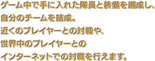 ゲーム中で手に入れた隊員と装備を編成し、自分のチームを結成。近くのプレイヤーとの対戦や、世界中のプレイヤーとのインターネットでの対戦を行えます。