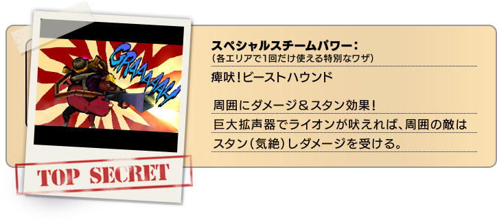 スペシャルスチームパワー（各エリアで１回だけ使える特別なワザ）：痺吠！ビーストハウンド 周囲にダメージ＆スタン効果！巨大拡声器でライオンが吠えれば、周囲の敵はスタン（気絶）しダメージを受ける。