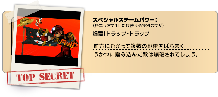 スペシャルスチームパワー（各エリアで１回だけ使える特別なワザ）：爆罠！トラップ・トラップ 前方にむかって複数の地雷をばらまく。うかつに踏み込んだ敵は爆破されてしまう。