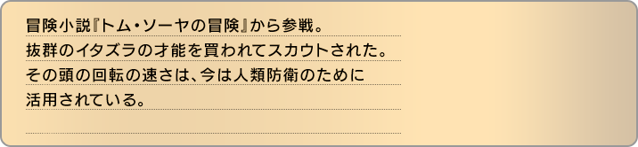 冒険小説『トム・ソーヤの冒険』から参戦。抜群のイタズラの才能を買われてスカウトされた。その頭の回転の速さは、今は人類防衛のために活用されている。