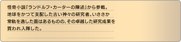 怪奇小説『ランドルフ・カーターの陳述』から参戦。地球をかつて支配した古い神々の研究者。いささか常軌を逸した面はあるものの、その卓越した研究成果を買われ入隊した。