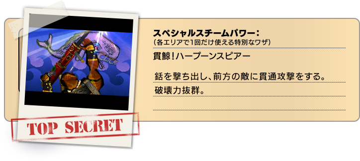 スペシャルスチームパワー（各エリアで１回だけ使える特別なワザ）：貫鯨！ハープーンスピアー 銛を撃ち出し、前方の敵に貫通攻撃をする。破壊力抜群。