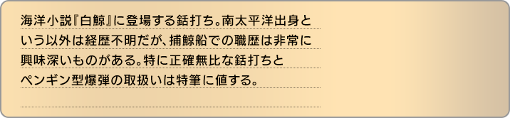 海洋小説『白鯨』に登場する銛打ち。南太平洋出身という以外は経歴不明だが、捕鯨船での職歴は非常に興味深いものがある。特に正確無比な銛打ちとペンギン型爆弾の取扱いは特筆に値する。