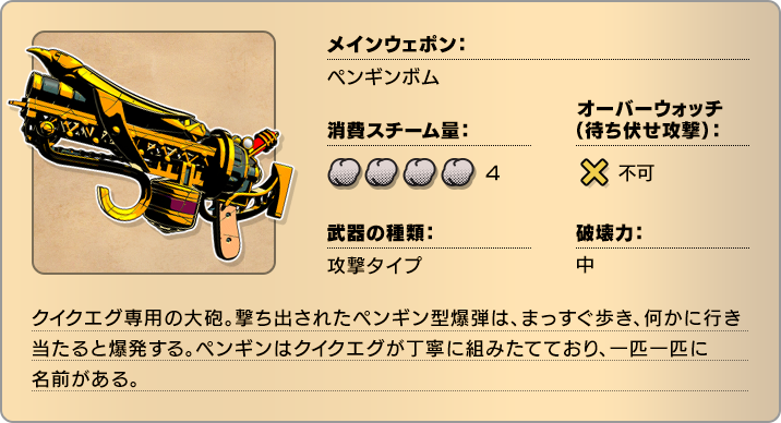 メインウェポン：ペンギンボム 消費スチーム量：4 オーバーウォッチ(待ち伏せ攻撃)：不可 武器の種類：攻撃タイプ 破壊力：中 クイクエグ専用の大砲。撃ち出されたペンギン型爆弾は、まっすぐ歩き、何かに行き当たると爆発する。ペンギンはクイクエグが丁寧に組みたてており、一匹一匹に名前がある。