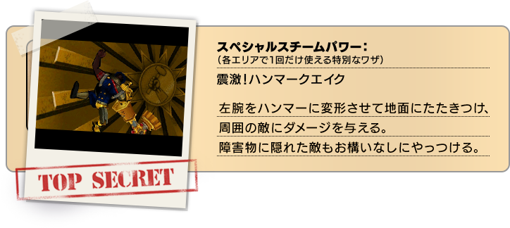 スペシャルスチームパワー（各エリアで１回だけ使える特別なワザ）：震激！ハンマークエイク 左腕をハンマーに変形させて地面にたたきつけ、周囲の敵にダメージを与える。障害物に隠れた敵もお構いなしにやっつける。