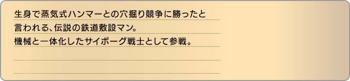 生身で蒸気式ハンマーとの穴掘り競争に勝ったと言われる、伝説の鉄道敷設マン。機械と一体化したサイボーグ戦士として参戦。