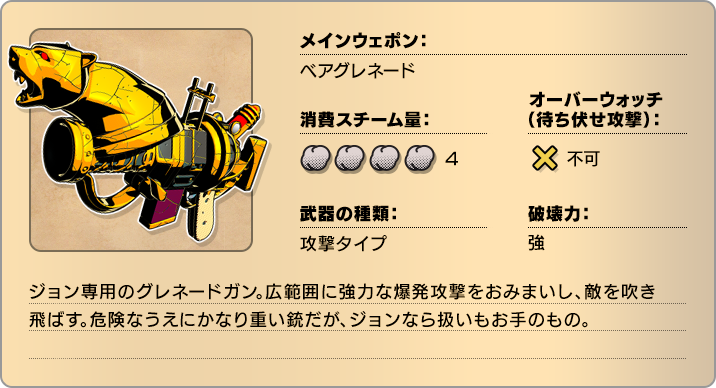 メインウェポン：ベアグレネード 消費スチーム量：4 オーバーウォッチ(待ち伏せ攻撃)：不可 武器の種類：攻撃タイプ 破壊力：強 ジョン専用のグレネードガン。広範囲に強力な爆発攻撃をおみまいし、敵を吹き飛ばす。危険なうえにかなり重い銃だが、ジョンなら扱いもお手のもの。