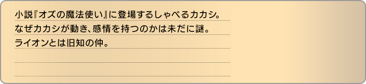 小説『オズの魔法使い』に登場するしゃべるカカシ。なぜカカシが動き、感情を持つのかは未だに謎。ライオンとは旧知の仲。