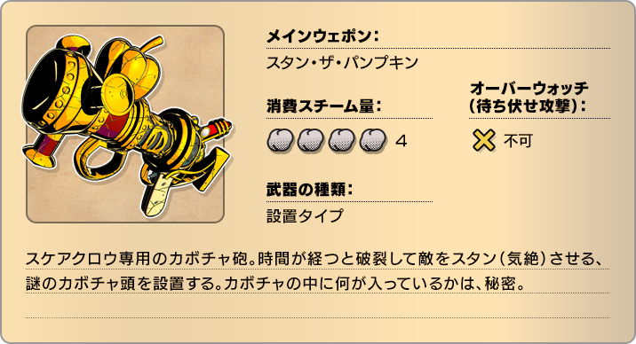 メインウェポン：スタン・ザ・パンプキン 消費スチーム量：4 オーバーウォッチ(待ち伏せ攻撃)：不可 武器の種類：設置タイプ スケアクロウ専用のカボチャ砲。時間が経つと破裂して敵をスタン（気絶）させる、謎のカボチャ頭を設置する。カボチャの中に何が入っているかは、秘密。