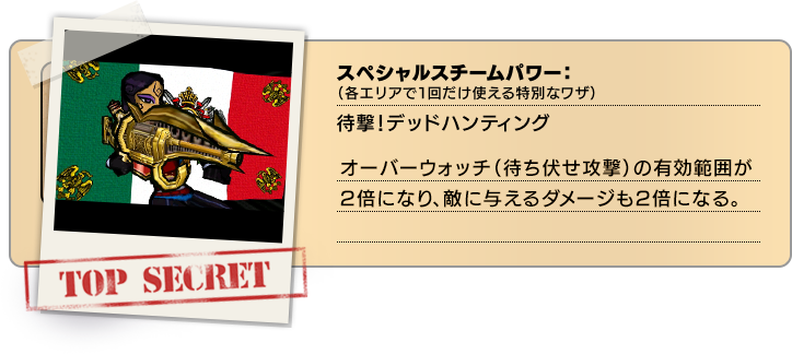 スペシャルスチームパワー（各エリアで１回だけ使える特別なワザ）：待撃！デッドハンティング オーバーウォッチ(待ち伏せ攻撃)の有効範囲が2倍になり、敵に与えるダメージも2倍になる。