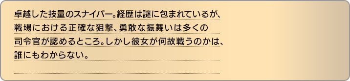 卓越した技量のスナイパー。経歴は謎に包まれているが、戦場における正確な狙撃、勇敢な振舞いは多くの司令官が認めるところ。しかし彼女が何故戦うのかは、誰にもわからない。