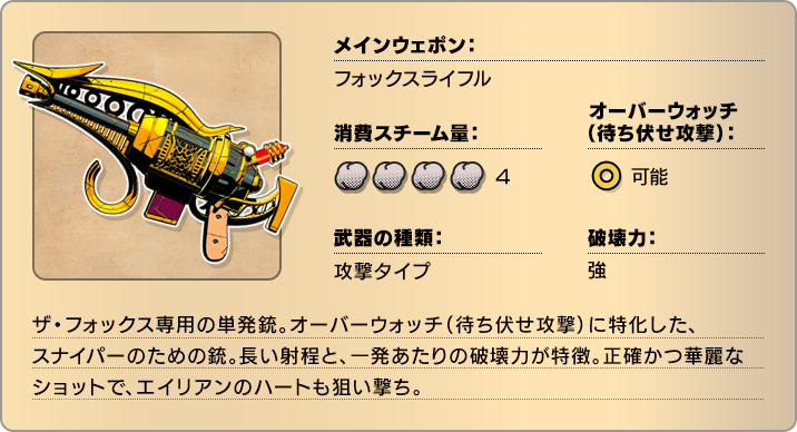 メインウェポン：フォックスライフル 消費スチーム量：4 オーバーウォッチ(待ち伏せ攻撃)：可能 武器の種類：攻撃タイプ 破壊力：強 ザ・フォックス専用の単発銃。オーバーウォッチ(待ち伏せ攻撃)に特化した、スナイパーのための銃。長い射程と、一発あたりの破壊力が特徴。正確かつ華麗なショットで、エイリアンのハートも狙い撃ち。