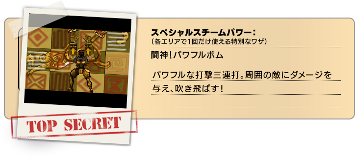 スペシャルスチームパワー（各エリアで１回だけ使える特別なワザ）：闘神！パワフルボム パワフルな打撃三連打。周囲の敵にダメージを与え、吹き飛ばす！