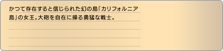かつて存在すると信じられた幻の島「カリフォルニア島」の女王。大砲を自在に操る勇猛な戦士。