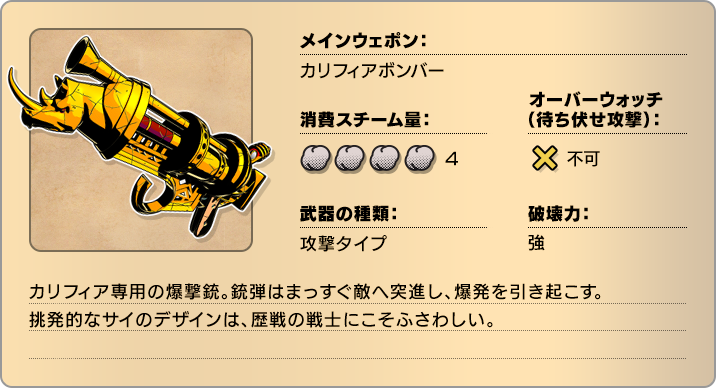 メインウェポン：カリフィアボンバー 消費スチーム量：4 オーバーウォッチ(待ち伏せ攻撃)：不可 武器の種類：攻撃タイプ 破壊力：強 カリフィア専用の爆撃銃。銃弾はまっすぐ敵へ突進し、爆発を引き起こす。挑発的なサイのデザインは、歴戦の戦士にこそふさわしい。