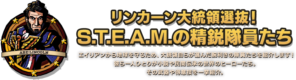 リンカーン大統領選抜！ S.T.E.A.M.の精鋭隊員たち エイリアンから地球を守るため、大統領自らが選んだ腕利きの隊員たちを紹介します！彼ら一人ひとりが小説や民間伝承の世界のヒーローたち。その武器や得意技を一挙紹介。