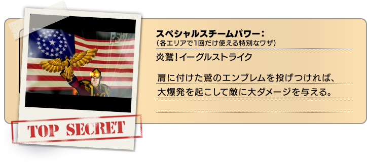 スペシャルスチームパワー（各エリアで１回だけ使える特別なワザ）：炎鷲！イーグルストライク 肩に付けた鷲のエンブレムを投げつければ、大爆発を起こして敵に大ダメージを与える。