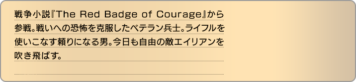 戦争小説『The Red Badge of Courage』から参戦。戦いへの恐怖を克服したベテラン兵士。ライフルを使いこなす頼りになる男。今日も自由の敵エイリアンを吹き飛ばす。