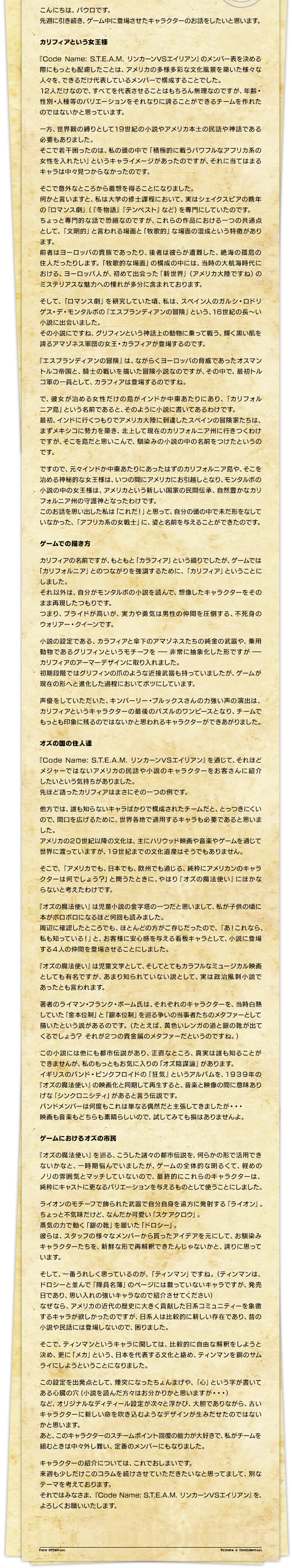 こんにちは、パウロです。先週に引き続き、ゲーム中に登場させたキャラクターのお話をしたいと思います。カリフィアという女王様『Code Name: S.T.E.A.M. リンカーンVSエイリアン』のメンバー表を決める際にもっとも配慮したことは、アメリカの多様多彩な文化風景を築いた様々な人々を、できるだけ代表しているメンバーで構成することでした。12人だけなので、すべてを代表させることはもちろん無理なのですが、年齢・性別・人種等のバリエーションをそれなりに誇ることができるチームを作れたのではないかと思っています。一方、世界観の縛りとして19世紀の小説やアメリカ本土の民話や神話である必要もありました。そこで若干困ったのは、私の頭の中で「積極的に戦うパワフルなアフリカ系の女性を入れたい」というキャライメージがあったのですが、それに当てはまるキャラは中々見つからなかったのです。そこで意外なところから着想を得ることになりました。何かと言いますと、私は大学の修士課程において、実はシェイクスピアの晩年の「ロマンス劇」（『冬物語』『テンペスト』など）を専門にしていたのです。ちょっと専門的な話で恐縮なのですが、これらの作品における一つの共通点として、「文明的」と言われる場面と「牧歌的」な場面の混成という特徴があります。前者はヨーロッパの貴族であったり、後者は彼らが遭難した、絶海の孤島の住人だったりします。「牧歌的な場面」の構成の中には、当時の大航海時代における、ヨーロッパ人が、初めて出会った「新世界」（アメリカ大陸ですね）のミステリアスな魅力への憧れが多分に含まれております。そして、「ロマンス劇」を研究していた頃、私は、スペイン人のガルシ・ロドリゲス・デ・モンタルボの『エスプランディアンの冒険』という、16世紀の長～い小説に出会いました。その小説にですね、グリフィンという神話上の動物に乗って戦う、輝く黒い肌を誇るアマゾネス軍団の女王・カラフィアが登場するのです。『エスプランディアンの冒険』は、ながらくヨーロッパの脅威であったオスマントルコ帝国と、騎士の戦いを描いた冒険小説なのですが、その中で、最初トルコ軍の一員として、カラフィアは登場するのですね。で、彼女が治める女性だけの島がインドか中東あたりにあり、「カリフォルニア島」という名前であると、そのように小説に書いてあるわけです。最初、インドに行くつもりでアメリカ大陸に到達したスペインの冒険家たちは、まずメキシコに勢力を築き、北上して現在のカリフォルニア州に行きつくわけですが、そこを島だと思いこんで、馴染みの小説の中の名前をつけたというのです。ですので、元々インドか中東あたりにあったはずのカリフォルニア島や、そこを治める神秘的な女王様は、いつの間にアメリカにお引越しとなり、モンタルボの小説の中の女王様は、アメリカという新しい国家の民間伝承、自然豊かなカリフォルニア州の守護神となったわけです。このお話を思い出した私は「これだ！」と思って、自分の頭の中で未だ形をなしていなかった、「アフリカ系の女戦士」に、姿と名前を与えることができたのです。ゲームでの描き方カリフィアの名前ですが、もともと「カラフィア」という綴りでしたが、ゲームでは「カリフォルニア」とのつながりを強調するために、「カリフィア」ということにしました。それ以外は、自分がモンタルボの小説を読んで、想像したキャラクターをそのまま再現したつもりです。つまり、プライドが高いが、実力や勇気は男性の仲間を圧倒する、不死身のウォリアー・クイーンです。小説の設定である、カラフィアと傘下のアマゾネスたちの純金の武器や、乗用動物であるグリフィンというモチーフを ― 非常に抽象化した形ですが ― カリフィアのアーマーデザインに取り入れました。初期段階ではグリフィンの爪のような近接武器も持っていましたが、ゲームが現在の形へと進化した過程においてボツにしています。声優をしていただいた、キンバーリー・ブルックスさんの力強い声の演出は、カリフィアというキャラクターの最後のパズルのワンピースとなり、チームでもっとも印象に残るのではないかと思われるキャラクターができあがりました。オズの国の住人達『Code Name: S.T.E.A.M. リンカーンVSエイリアン』を通じて、それほどメジャーではないアメリカの民話や小説のキャラクターをお客さんに紹介したいという気持ちがありました。先ほど語ったカリフィアはまさにその一つの例です。他方では、誰も知らないキャラばかりで構成されたチームだと、とっつきにくいので、間口を広げるために、世界各地で通用するキャラも必要であると思いました。アメリカの２０世紀以降の文化は、主にハリウッド映画や音楽やゲームを通じて世界に渡っていますが、１９世紀までの文化遺産はそうでもありません。そこで、「アメリカでも、日本でも、欧州でも通じる、純粋にアメリカンのキャラクターは何でしょう？」と問うたときに、やはり『オズの魔法使い』にほかならないと考えたわけです。『オズの魔法使い』は児童小説の金字塔の一つだと思いまして、私が子供の頃に本がボロボロになるほど何回も読みました。周辺に確認したところでも、ほとんどの方がご存じだったので、「あ！これなら、私も知っている！」と、お客様に安心感を与える看板キャラとして、小説に登場する４人の仲間を登場させることにしました。『オズの魔法使い』は児童文学として、そしてとてもカラフルなミュージカル映画としても有名ですが、あまり知られていない説として、実は政治風刺小説であったとも言われます。著者のライマン・フランク・ボーム氏は、それぞれのキャラクターを、当時白熱していた「金本位制」と「銀本位制」を巡る争いの当事者たちのメタファーとして描いたという説があるのです。（たとえば、黄色いレンガの道と銀の靴が出てくるでしょう？ それが２つの貴金属のメタファーだというのですね。）この小説には他にも都市伝説があり、正直なところ、真実は誰も知ることができませんが、私のもっともお気に入りの「オズ陰謀論」があります。イギリスのバンド・ピンクフロイドの『狂気』というアルバムを、１９３９年の『オズの魔法使い』の映画化と同期して再生すると、音楽と映像の間に意味ありげな「シンクロニシティ」があると言う伝説です。バンドメンバーは何度もこれは単なる偶然だと主張してきましたが・・・映画も音楽もどちらも素晴らしいので、試してみても損はありませんよ。ゲームにおけるオズの市民『オズの魔法使い』を巡る、こうした諸々の都市伝説を、何らかの形で活用できないかなと、一時期悩んでいましたが、ゲームの全体的な明るくて、軽めのノリの雰囲気とマッチしていないので、最終的にこれらのキャラクターは、純粋にキャストに更なるバリエーションを与えるものとして使うことにしました。ライオンのモチーフで飾られた武器で自分自身を遠方に発射する「ライオン」。ちょっと不気味だけど、なんだか可愛い「スケアクロウ」。蒸気の力で動く「銀の靴」を履いた「ドロシー」。彼らは、スタッフの様々なメンバーから貰ったアイデアを元にして、お馴染みキャラクターたちを、新鮮な形で再解釈できたんじゃないかと、誇りに思っています。そして、一番うれしく思っているのが、「ティンマン」ですね。（ティンマンは、ドロシーと並んで「隊員名簿」のページには載っていないキャラですが、発売日であり、思い入れの強いキャラなので紹介させてください）なぜなら、アメリカの近代の歴史に大きく貢献した日系コミュニティーを象徴するキャラが欲しかったのですが、日系人は比較的に新しい存在であり、昔の小説や民話には登場しないので、困りました。そこで、ティンマンというキャラに関しては、比較的に自由な解釈をしようと決め、更に「メカ」という、日本を代表する文化と絡め、ティンマンを鋼のサムライにしようということになりました。この設定を出発点として、煙突になったちょんまげや、「心」という字が書いてある心臓の穴（小説を読んだ方々はお分かりかと思いますが・・・）など、オリジナルなディティール設定が次々と浮かび、大胆でありながら、古いキャラクターに新しい命を吹き込むようなデザインが生みだせたのではないかと思います。あと、このキャラクターのスチームポイント回復の能力が大好きで、私がチームを組むときは中々外し難い、定番のメンバーにもなりました。キャラクターの紹介については、これでおしまいです。来週も少しだけこのコラムを続けさせていただきたいなと思ってまして、別なテーマを考えております。それではみなさま、『Code Name: S.T.E.A.M. リンカーンVSエイリアン』を、よろしくお願いいたします。