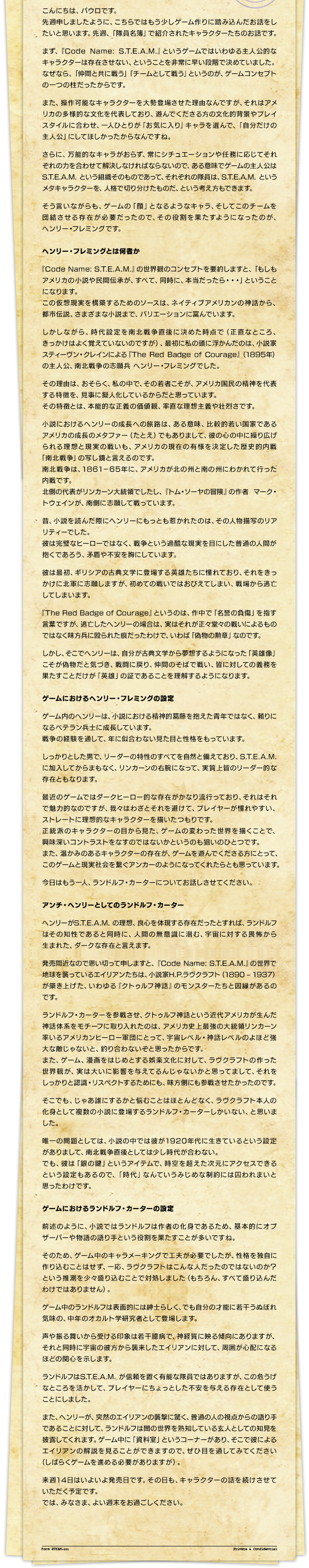 こんにちは、パウロです。先週申しましたように、こちらではもう少しゲーム作りに踏み込んだお話をしたいと思います。先週、「隊員名簿」で紹介されたキャラクターたちのお話です。まず、『Code Name: S.T.E.A.M.』というゲームではいわゆる主人公的なキャラクターは存在させない、ということを非常に早い段階で決めていました。なぜなら、「仲間と共に戦う」「チームとして戦う」というのが、ゲームコンセプトの一つの柱だったからです。また、操作可能なキャラクターを大勢登場させた理由なんですが、それはアメリカの多様的な文化を代表しており、遊んでくださる方の文化的背景やプレイスタイルに合わせ、一人ひとりが「お気に入り」キャラを選んで、「自分だけの主人公」にしてほしかったからなんですね。さらに、万能的なキャラがおらず、常にシチュエーションや任務に応じてそれぞれの力を合わせて解決しなければならないので、ある意味でゲームの主人公はS.T.E.A.M. という組織そのものであって、それぞれの隊員は、S.T.E.A.M. というメタキャラクターを、人格で切り分けたものだ、という考え方もできます。そう言いながらも、ゲームの「顔」となるようなキャラ、そしてこのチームを団結させる存在が必要だったので、その役割を果たすようになったのが、ヘンリー・フレミングです。ヘンリー・フレミングとは何者か『Code Name: S.T.E.A.M.』の世界観のコンセプトを要約しますと、「もしもアメリカの小説や民間伝承が、すべて、同時に、本当だったら・・・」ということになります。この仮想現実を構築するためのソースは、ネイティブアメリカンの神話から、都市伝説、さまざまな小説まで、バリエーションに富んでいます。しかしながら、時代設定を南北戦争直後に決めた時点で（正直なところ、きっかけはよく覚えていないのですが）、最初に私の頭に浮かんだのは、小説家スティーヴン・クレインによる『The Red Badge of Courage』（1895年）の主人公、南北戦争の志願兵 ヘンリー・フレミングでした。その理由は、おそらく、私の中で、その若者こそが、アメリカ国民の精神を代表する特徴を、見事に擬人化しているからだと思っています。その特徴とは、本能的な正義の価値観、率直な理想主義や壮烈さです。小説におけるヘンリーの成長への旅路は、ある意味、比較的若い国家であるアメリカの成長のメタファー（たとえ）でもありまして、彼の心の中に繰り広げられる理想と現実の戦いも、アメリカの現在の有様を決定した歴史的内戦「南北戦争」の写し鏡と言えるのです。南北戦争は、1861－65年に、アメリカが北の州と南の州にわかれて行った内戦です。北側の代表がリンカーン大統領でしたし、『トム・ソーヤの冒険』の作者 マーク・トウェインが、南側に志願して戦っています。昔、小説を読んだ際にヘンリーにもっとも惹かれたのは、その人物描写のリアリティーでした。彼は完璧なヒーローではなく、戦争という過酷な現実を目にした普通の人間が抱くであろう、矛盾や不安を胸にしています。彼は最初、ギリシアの古典文学に登場する英雄たちに憧れており、それをきっかけに北軍に志願しますが、初めての戦いではおびえてしまい、戦場から逃亡してしまいます。『The Red Badge of Courage』というのは、作中で「名誉の負傷」を指す言葉ですが、逃亡したヘンリーの場合は、実はそれが正々堂々の戦いによるものではなく味方兵に殴られた痕だったわけで、いわば「偽物の勲章」なのです。しかし、そこでヘンリーは、自分が古典文学から夢想するようになった「英雄像」こそが偽物だと気づき、戦闘に戻り、仲間のそばで戦い、皆に対しての義務を果たすことだけが「英雄」の証であることを理解するようになります。ゲームにおけるヘンリー・フレミングの設定ゲーム内のヘンリーは、小説における精神的葛藤を抱えた青年ではなく、頼りになるベテラン兵士に成長しています。戦争の経験を通して、年に似合わない見た目と性格をもっています。しっかりとした男で、リーダーの特性のすべてを自然と備えており、S.T.E.A.M. に加入してからまもなく、リンカーンの右腕になって、実質上皆のリーダー的な存在ともなります。最近のゲームではダークヒーロー的な存在がかなり流行っており、それはそれで魅力的なのですが、我々はわざとそれを避けて、プレイヤーが憧れやすい、ストレートに理想的なキャラクターを描いたつもりです。正統派のキャラクターの目から見た、ゲームの変わった世界を描くことで、興味深いコントラストをなすのではないかというのも狙いのひとつです。また、温かみのあるキャラクターの存在が、ゲームを遊んでくださる方にとって、このゲームと現実社会を繋ぐアンカーのようになってくれたらとも思っています。?今日はもう一人、ランドルフ・カーターについてお話しさせてください。アンチ・へンリーとしてのランドルフ・カーターヘンリーがS.T.E.A.M. の理想、良心を体現する存在だったとすれば、ランドルフはその知性であると同時に、人間の無意識に潜む、宇宙に対する畏怖から生まれた、ダークな存在と言えます。発売間近なので思い切って申しますと、『Code Name: S.T.E.A.M.』の世界で地球を襲っているエイリアンたちは、小説家H.P.ラヴクラフト（1890 ? 1937）が築き上げた、いわゆる『クトゥルフ神話』のモンスターたちと因縁があるのです。ランドルフ・カーターを参戦させ、クトゥルフ神話という近代アメリカが生んだ神話体系をモチーフに取り入れたのは、アメリカ史上最強の大統領リンカーン率いるアメリカンヒーロー軍団にとって、宇宙レベル・神話レベルのよほど強大な敵じゃないと、釣り合わないぞと思ったからです。また、ゲーム、漫画をはじめとする娯楽文化に対して、ラヴクラフトの作った世界観が、実は大いに影響を与えてるんじゃないかと思ってまして、それをしっかりと認識・リスペクトするためにも、味方側にも参戦させたかったのです。そこでも、じゃあ誰にするかと悩むことはほとんどなく、ラヴクラフト本人の化身として複数の小説に登場するランドルフ・カーターしかいない、と思いました。唯一の問題としては、小説の中では彼が1920年代に生きているという設定がありまして、南北戦争直後としては少し時代が合わない。でも、彼は「銀の鍵」というアイテムで、時空を超えた次元にアクセスできるという設定もあるので、「時代」なんていうみじめな制約には囚われまいと思ったわけです。ゲームにおけるランドルフ・カーターの設定前述のように、小説ではランドルフは作者の化身であるため、基本的にオブザーバーや物語の語り手という役割を果たすことが多いですね。そのため、ゲーム中のキャラメーキングで工夫が必要でしたが、性格を独自に作り込むことはせず、一応、ラヴクラフトはこんな人だったのではないのか？ という推測を少々盛り込むことで対処しました（もちろん、すべて盛り込んだわけではありません）。ゲーム中のランドルフは表面的には紳士らしく、でも自分の才能に若干うぬぼれ気味の、中年のオカルト学研究者として登場します。声や振る舞いから受ける印象は若干臆病で、神経質に映る傾向にありますが、それと同時に宇宙の彼方から襲来したエイリアンに対して、周囲が心配になるほどの関心を示します。ランドルフはS.T.E.A.M. が信頼を置く有能な隊員ではありますが、この危うげなところを活かして、プレイヤーにちょっとした不安を与える存在として使うことにしました。また、ヘンリーが、突然のエイリアンの襲撃に驚く、普通の人の視点からの語り手であることに対して、ランドルフは闇の世界を熟知している玄人としての知見を披露してくれます。ゲーム中に「資料室」というコーナーがあり、そこで彼によるエイリアンの解説を見ることができますので、ぜひ目を通してみてください（しばらくゲームを進める必要がありますが）。来週14日はいよいよ発売日です。その日も、キャラクターの話を続けさせていただく予定です。では、みなさま、よい週末をお過ごしください。