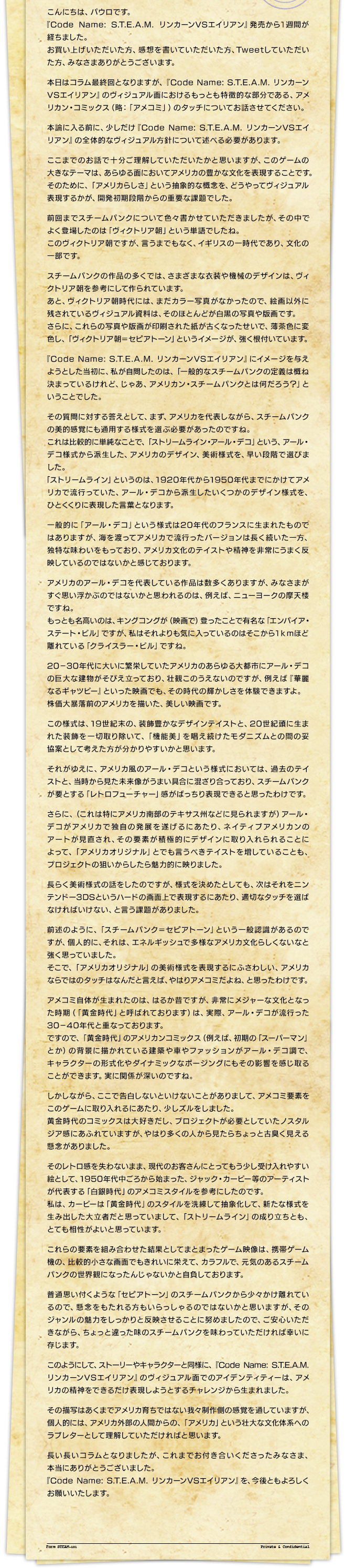 こんにちは、パウロです。『Code Name: S.T.E.A.M. リンカーンVSエイリアン』発売から１週間が経ちました。お買い上げいただいた方、感想を書いていただいた方、Tweetしていただいた方、みなさまありがとうございます。本日はコラム最終回となりますが、『Code Name: S.T.E.A.M. リンカーンVSエイリアン』のヴィジュアル面におけるもっとも特徴的な部分である、アメリカン・コミックス（略：「アメコミ」）のタッチについてお話させてください。本論に入る前に、少しだけ『Code Name: S.T.E.A.M. リンカーンVSエイリアン』の全体的なヴィジュアル方針について述べる必要があります。ここまでのお話で十分ご理解していただいたかと思いますが、このゲームの大きなテーマは、あらゆる面においてアメリカの豊かな文化を表現することです。そのために、「アメリカらしさ」という抽象的な概念を、どうやってヴィジュアル表現するかが、開発初期段階からの重要な課題でした。前回までスチームパンクについて色々書かせていただきましたが、その中でよく登場したのは「ヴィクトリア朝」という単語でしたね。このヴィクトリア朝ですが、言うまでもなく、イギリスの一時代であり、文化の一部です。スチームパンクの作品の多くでは、さまざまな衣装や機械のデザインは、ヴィクトリア朝を参考にして作られています。あと、ヴィクトリア朝時代には、まだカラー写真がなかったので、絵画以外に残されているヴィジュアル資料は、そのほとんどが白黒の写真や版画です。さらに、これらの写真や版画が印刷された紙が古くなったせいで、薄茶色に変色し、「ヴィクトリア朝＝セピアトーン」というイメージが、強く根付いています。『Code Name: S.T.E.A.M. リンカーンVSエイリアン』にイメージを与えようとした当初に、私が自問したのは、「一般的なスチームパンクの定義は概ね決まっているけれど、じゃあ、アメリカン・スチームパンクとは何だろう？」ということでした。その質問に対する答えとして、まず、アメリカを代表しながら、スチームパンクの美的感覚にも通用する様式を選ぶ必要があったのですね。これは比較的に単純なことで、「ストリームライン・アール・デコ」という、アール・デコ様式から派生した、アメリカのデザイン、美術様式を、早い段階で選びました。「ストリームライン」というのは、1920年代から1950年代までにかけてアメリカで流行っていた、アール・デコから派生したいくつかのデザイン様式を、ひとくくりに表現した言葉となります。一般的に「アール・デコ」という様式は20年代のフランスに生まれたものではありますが、海を渡ってアメリカで流行ったバージョンは長く続いた一方、独特な味わいをもっており、アメリカ文化のテイストや精神を非常にうまく反映しているのではないかと感じております。アメリカのアール・デコを代表している作品は数多くありますが、みなさまがすぐ思い浮かぶのではないかと思われるのは、例えば、ニューヨークの摩天楼ですね。もっとも名高いのは、キングコングが（映画で）登ったことで有名な「エンパイア・ステート・ビル」ですが、私はそれよりも気に入っているのはそこから１ｋｍほど離れている「クライスラー・ビル」ですね。20－30年代に大いに繁栄していたアメリカのあらゆる大都市にアール・デコの巨大な建物がそびえ立っており、壮観このうえないのですが、例えば『華麗なるギャツビー』といった映画でも、その時代の輝かしさを体験できますよ。株価大暴落前のアメリカを描いた、美しい映画です。この様式は、19世紀末の、装飾豊かなデザインテイストと、20世紀頭に生まれた装飾を一切取り除いて、「機能美」を唱え続けたモダニズムとの間の妥協案として考えた方が分かりやすいかと思います。それがゆえに、アメリカ風のアール・デコという様式においては、過去のテイストと、当時から見た未来像がうまい具合に混ざり合っており、スチームパンクが要とする「レトロフューチャー」感がばっちり表現できると思ったわけです。さらに、（これは特にアメリカ南部のテキサス州などに見られますが）アール・デコがアメリカで独自の発展を遂げるにあたり、ネイティブアメリカンのアートが見直され、その要素が積極的にデザインに取り入れられることによって、「アメリカオリジナル」とでも言うべきテイストを増していることも、プロジェクトの狙いからしたら魅力的に映りました。長らく美術様式の話をしたのですが、様式を決めたとしても、次はそれをニンテンドー3DSというハードの画面上で表現するにあたり、適切なタッチを選ばなければいけない、と言う課題がありました。前述のように、「スチームパンク＝セピアトーン」という一般認識があるのですが、個人的に、それは、エネルギッシュで多様なアメリカ文化らしくないなと強く思っていました。そこで、「アメリカオリジナル」の美術様式を表現するにふさわしい、アメリカならではのタッチはなんだと言えば、やはりアメコミだよね、と思ったわけです。アメコミ自体が生まれたのは、はるか昔ですが、非常にメジャーな文化となった時期（「黄金時代」と呼ばれております）は、実際、アール・デコが流行った30－40年代と重なっております。ですので、「黄金時代」のアメリカンコミックス（例えば、初期の「スーパーマン」とか）の背景に描かれている建築や車やファッションがアール・デコ調で、キャラクターの形式化やダイナミックなポージングにもその影響を感じ取ることができます。実に関係が深いのですね。しかしながら、ここで告白しないといけないことがありまして、アメコミ要素をこのゲームに取り入れるにあたり、少しズルをしました。黄金時代のコミックスは大好きだし、プロジェクトが必要としていたノスタルジア感にあふれていますが、やはり多くの人から見たらちょっと古臭く見える懸念がありました。そのレトロ感を失わないまま、現代のお客さんにとってもう少し受け入れやすい絵として、1950年代中ごろから始まった、ジャック・カービー等のアーティストが代表する「白銀時代」のアメコミスタイルを参考にしたのです。私は、カービーは「黄金時代」のスタイルを洗練して抽象化して、新たな様式を生み出した大立者だと思っていまして、「ストリームライン」の成り立ちとも、とても相性がよいと思っています。これらの要素を組み合わせた結果としてまとまったゲーム映像は、携帯ゲーム機の、比較的小さな画面でもきれいに栄えて、カラフルで、元気のあるスチームパンクの世界観になったんじゃないかと自負しております。普通思い付くような「セピアトーン」のスチームパンクから少々かけ離れているので、懸念をもたれる方もいらっしゃるのではないかと思いますが、そのジャンルの魅力をしっかりと反映させることに努めましたので、ご安心いただきながら、ちょっと違った味のスチームパンクを味わっていただければ幸いに存じます。このようにして、ストーリーやキャラクターと同様に、『Code Name: S.T.E.A.M. リンカーンVSエイリアン』のヴィジュアル面でのアイデンティティーは、アメリカの精神をできるだけ表現しようとするチャレンジから生まれました。その描写はあくまでアメリカ育ちではない我々制作側の感覚を通していますが、個人的には、アメリカ外部の人間からの、「アメリカ」という壮大な文化体系へのラブレターとして理解していただければと思います。長い長いコラムとなりましたが、これまでお付き合いくださったみなさま、本当にありがとうございました。『Code Name: S.T.E.A.M. リンカーンVSエイリアン』を、今後ともよろしくお願いいたします。