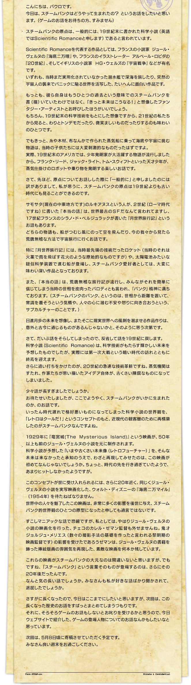 こんにちは、パウロです。今日は、スチームパンクはどうやって生まれたの？ というお話をしたいと思います。（ゲームのお話をお待ちの方、すみません）スチームパンクの原点は、一般的には、19世紀末に書かれた科学小説（英語ではScientific Romanceと申します）であると言われています。Scientific Romanceを代表する作品としては、フランスの小説家 ジュール・ヴェルヌの『海底二万哩』や、フランスのイラストレーター アルベール・ロビダの『20世紀』、そしてイギリスの小説家 ＨＧ・ウェルズの『宇宙戦争』などが有名です。いずれも、当時まだ実用化されていなかった潜水艦で深海を旅したり、突然の宇宙人の襲来でパニックに陥る世界を活写した、たいへんに面白い作品です。もっとも、彼ら自身はもうひとつの過去という意味でのスチームパンクを書（描）いていたわけではなく、「きっと未来はこうなる！」と想像したファンタジー・アーティストとお呼びしたほうがいいでしょう。もちろん、19世紀末の科学技術をもとにした想像ですから、21世紀の私たちから見ると、わりとトンデモだったり、微笑ましいものだったりするのも味わいのひとつです。でもきっと、糸や木材、布なんかで作られた蒸気船に乗って海底や宇宙に挑む物語は、当時の子供たちには大変刺激的なものだったはずですよ。実際、19世紀末のアメリカでは、少年発明家が大活躍する物語が流行しましたから。フランク・リード、ジャック・ライト、トム・スウィフトといった天才少年が、蒸気仕掛けのロボットや乗り物を発明する楽しいお話です。さて、先ほど、原点についてお話しした際に「一般的に」と申しましたのには訳がありまして、私が思うに、スチームパンクの原点は19世紀よりも古い時代にも見ることができるのです。サモサタ(現在の中東地方です)のルキアヌスという人が、2世紀（ローマ時代ですね）に書いた『本当の話』は、世界最古のＳＦだなんて言われてますし、17世紀フランスのシラノ・ド・ベルジュラックが書いた『月世界旅行記』というお話もあります。どちらの物語も、船がつむじ風にのって空を飛んだり、今の我々から見たら荒唐無稽な方法で宇宙旅行に行くお話です。特に『月世界旅行記』には、当時最先端の技術だったロケット（当時のそれは火薬で筒を飛ばす花火のような原始的なものですが）や、太陽電池みたいな疑似科学装置で進む船が登場し、スチームパンク愛好者としては、大変に味わい深い作品となっております。また、『本当の話』は、荒唐無稽な旅行記が流行し、みんながそれを簡単に信じてしまう当時の世相を皮肉ったパロディとも言われ、「パンク」精神に満ちております。（スチームパンクのパンク、というのは、世相から距離を置いて、常識を覆そうという気概や、人々の心に潜む不安や怒りに向き合おうという、サブカルチャーのことです。）日進月歩の未来を想像し、またそこに現実世界への風刺を潜ませる作品作りは、意外と古今に通じるものがあるんじゃないかと、そのように思う次第です。さて、だいぶ話をそらしてしまったので、反省して話を19世紀に戻します。科学小説（Scientific Romance）は、科学技術がもたらす輝かしい未来を予想したものでしたが、実際には第一次大戦という暗い時代の訪れとともに終焉を迎えます。さらに追い打ちをかけたのが、20世紀の急速な技術革新ですね。蒸気機関はすたれ、作家たちが思い描いたアイデア自体が、古くさい陳腐なものになってしまいました。少々話が長すぎましたでしょうか。お待たせいたしましたが、ここでようやく、スチームパンクがいかに生まれたのか、のお話です。いったん時代遅れで格好悪いものになってしまった科学小説の世界観を、「レトロはクールだ！」というコンセプトのもと、近現代の観客層のために再構築したのがスチームパンクなんですよね。1929年に『竜宮城(The Mysterious Island)』という映画が、50年以上も前のジュール・ヴェルヌの小説を元に制作されます。科学小説が予想した「いまや古くさい未来像（レトロフューチャー）」を、そんな未来は来なかったと承知のうえで、わざと再現してみせたのは、この映画が初めてなんじゃないでしょうか。ちょっと、時代の先を行き過ぎていたようで、あまりヒットしなかったようですが。このコンセプトが世に受け入れられるには、さらに20年近く、同じくジュール・ヴェルヌの小説を実写映画化した、ウォルト・ディズニーの『海底二万マイル』（1954年）を待たねばなりません。世界中の人々を魅了したこの映画は、非常に多くの影響を後世に与え、スチームパンク的世界観のひとつの原型になったと申しても過言ではないです。すこしマニアックな話で恐縮ですが、私としては、やはりジュール・ヴェルヌの小説の映画化を行った、チェコのカレル・ゼマン監督も外せませんね。鬼才ジョルジュ・メリエス（数々の撮影手法の基礎を作ったと言われる黎明期の映画監督です）の影響を受けたであろうゼマンは、ジュール・ヴェルヌの書籍を飾った挿絵版画の雰囲気を再現した、素敵な映画を何本か残しています。これらの映画がスチームパンクの大元なのは間違いないと思いますが、でもですね、「スチームパンク」という言葉そのものが登場するのは、さらにその20年後だったんです。なんと気の長い話でしょうか。みなさんも私が好きな話ばかり聞かされて、退屈したでしょうか。さすがに長くなったので、今日はここまでにしたいと思いますが、次回は、この長くなった歴史のお話をすぱっとまとめてしまうつもりです。それに、そろそろゲームのお話もしないとお叱りを受けるかと思うので、今日ウェブサイトで紹介した、ゲームの登場人物についてのお話なんかもしたいなと思っています。次回は、5月8日頃に寄稿させていただく予定です。みなさん良い週末をお過ごしください。