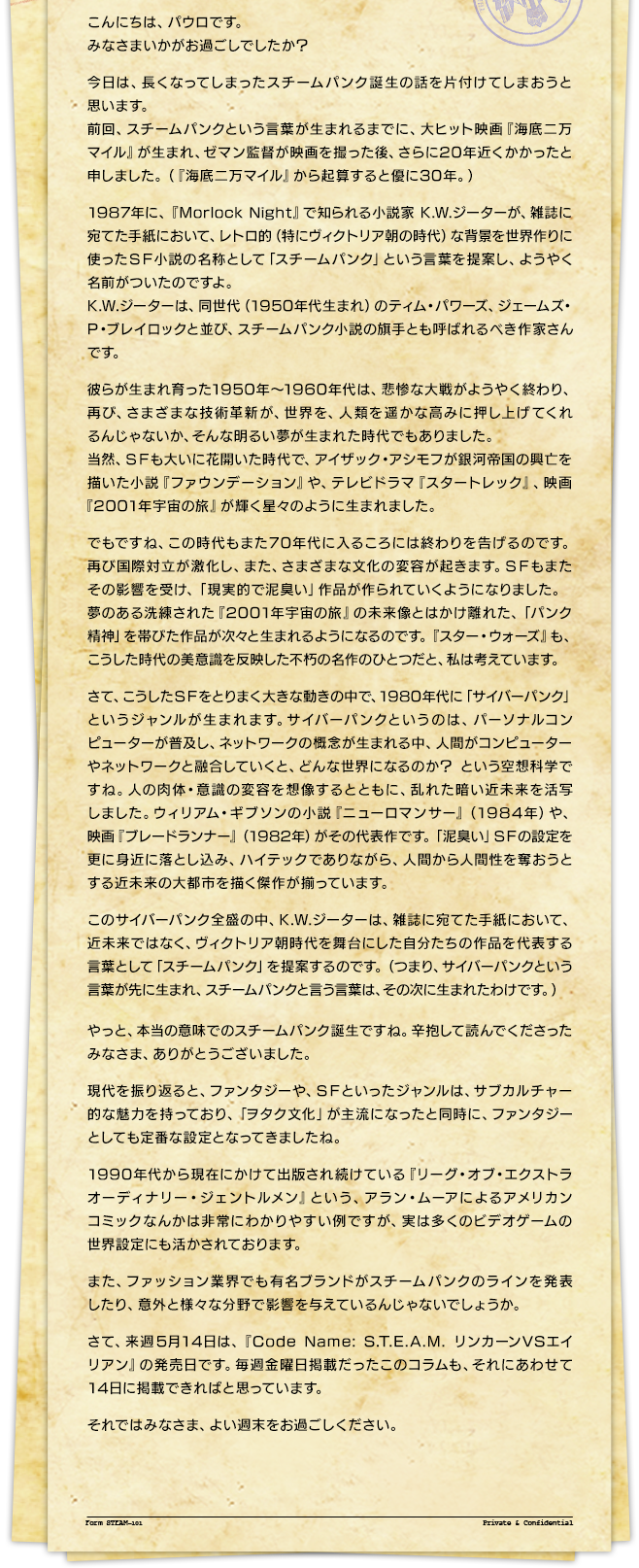 こんにちは、パウロです。みなさまいかがお過ごしでしたか？今日は、長くなってしまったスチームパンク誕生の話を片付けてしまおうと思います。前回、スチームパンクという言葉が生まれるまでに、大ヒット映画『海底二万マイル』が生まれ、ゼマン監督が映画を撮った後、さらに20年近くかかったと申しました。（『海底二万マイル』から起算すると優に30年。）1987年に、『Morlock Night』で知られる小説家 K.W.ジーターが、雑誌に宛てた手紙において、レトロ的（特にヴィクトリア朝の時代）な背景を世界作りに使ったＳＦ小説の名称として「スチームパンク」という言葉を提案し、ようやく名前がついたのですよ。K.W.ジーターは、同世代（1950年代生まれ）のティム・パワーズ、ジェームズ・P・ブレイロックと並び、スチームパンク小説の旗手とも呼ばれるべき作家さんです。彼らが生まれ育った1950年～1960年代は、悲惨な大戦がようやく終わり、再び、さまざまな技術革新が、世界を、人類を遥かな高みに押し上げてくれるんじゃないか、そんな明るい夢が生まれた時代でもありました。当然、ＳＦも大いに花開いた時代で、アイザック・アシモフが銀河帝国の興亡を描いた小説『ファウンデーション』や、テレビドラマ『スタートレック』、映画『2001年宇宙の旅』が輝く星々のように生まれました。でもですね、この時代もまた70年代に入るころには終わりを告げるのです。再び国際対立が激化し、また、さまざまな文化の変容が起きます。ＳＦもまたその影響を受け、「現実的で泥臭い」作品が作られていくようになりました。夢のある洗練された『2001年宇宙の旅』の未来像とはかけ離れた、「パンク精神」を帯びた作品が次々と生まれるようになるのです。『スター・ウォーズ』も、こうした時代の美意識を反映した不朽の名作のひとつだと、私は考えています。さて、こうしたＳＦをとりまく大きな動きの中で、1980年代に「サイバーパンク」というジャンルが生まれます。サイバーパンクというのは、パーソナルコンピューターが普及し、ネットワークの概念が生まれる中、人間がコンピューターやネットワークと融合していくと、どんな世界になるのか？ という空想科学ですね。人の肉体・意識の変容を想像するとともに、乱れた暗い近未来を活写しました。ウィリアム・ギブソンの小説『ニューロマンサー』（1984年）や、映画『ブレードランナー』（1982年）がその代表作です。「泥臭い」ＳＦの設定を更に身近に落とし込み、ハイテックでありながら、人間から人間性を奪おうとする近未来の大都市を描く傑作が揃っています。このサイバーパンク全盛の中、K.W.ジーターは、雑誌に宛てた手紙において、近未来ではなく、ヴィクトリア朝時代を舞台にした自分たちの作品を代表する言葉として「スチームパンク」を提案するのです。（つまり、サイバーパンクという言葉が先に生まれ、スチームパンクと言う言葉は、その次に生まれたわけです。）やっと、本当の意味でのスチームパンク誕生ですね。辛抱して読んでくださったみなさま、ありがとうございました。現代を振り返ると、ファンタジーや、ＳＦといったジャンルは、サブカルチャー的な魅力を持っており、「ヲタク文化」が主流になったと同時に、ファンタジーとしても定番な設定となってきましたね。1990年代から現在にかけて出版され続けている『リーグ・オブ・エクストラオーディナリー・ジェントルメン』という、アラン・ムーアによるアメリカンコミックなんかは非常にわかりやすい例ですが、実は多くのビデオゲームの世界設定にも活かされております。また、ファッション業界でも有名ブランドがスチームパンクのラインを発表したり、意外と様々な分野で影響を与えているんじゃないでしょうか。さて、来週5月14日は、『Code Name: S.T.E.A.M. リンカーンVSエイリアン』の発売日です。毎週金曜日掲載だったこのコラムも、それにあわせて14日に掲載できればと思っています。それではみなさま、よい週末をお過ごしください。