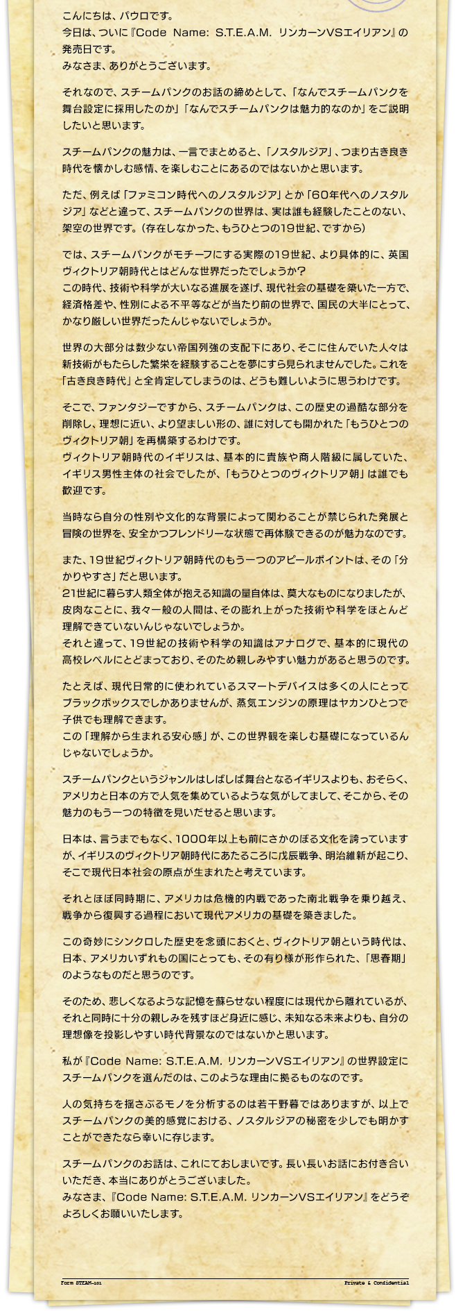 こんにちは、パウロです。今日は、ついに『Code Name: S.T.E.A.M. リンカーンVSエイリアン』の発売日です。みなさま、ありがとうございます。それなので、スチームパンクのお話の締めとして、「なんでスチームパンクを舞台設定に採用したのか」「なんでスチームパンクは魅力的なのか」をご説明したいと思います。スチームパンクの魅力は、一言でまとめると、「ノスタルジア」、つまり古き良き時代を懐かしむ感情、を楽しむことにあるのではないかと思います。ただ、例えば「ファミコン時代へのノスタルジア」とか「60年代へのノスタルジア」などと違って、スチームパンクの世界は、実は誰も経験したことのない、架空の世界です。（存在しなかった、もうひとつの19世紀、ですから）では、スチームパンクがモチーフにする実際の19世紀、より具体的に、英国ヴィクトリア朝時代とはどんな世界だったでしょうか？この時代、技術や科学が大いなる進展を遂げ、現代社会の基礎を築いた一方で、経済格差や、性別による不平等などが当たり前の世界で、国民の大半にとって、かなり厳しい世界だったんじゃないでしょうか。世界の大部分は数少ない帝国列強の支配下にあり、そこに住んでいた人々は新技術がもたらした繁栄を経験することを夢にすら見られませんでした。これを「古き良き時代」と全肯定してしまうのは、どうも難しいように思うわけです。そこで、ファンタジーですから、スチームパンクは、この歴史の過酷な部分を削除し、理想に近い、より望ましい形の、誰に対しても開かれた「もうひとつのヴィクトリア朝」を再構築するわけです。ヴィクトリア朝時代のイギリスは、基本的に貴族や商人階級に属していた、イギリス男性主体の社会でしたが、「もうひとつのヴィクトリア朝」は誰でも歓迎です。当時なら自分の性別や文化的な背景によって関わることが禁じられた発展と冒険の世界を、安全かつフレンドリーな状態で再体験できるのが魅力なのです。また、19世紀ヴィクトリア朝時代のもう一つのアピールポイントは、その「分かりやすさ」だと思います。21世紀に暮らす人類全体が抱える知識の量自体は、莫大なものになりましたが、皮肉なことに、我々一般の人間は、その膨れ上がった技術や科学をほとんど理解できていないんじゃないでしょうか。それと違って、19世紀の技術や科学の知識はアナログで、基本的に現代の高校レベルにとどまっており、そのため親しみやすい魅力があると思うのです。たとえば、現代日常的に使われているスマートデバイスは多くの人にとってブラックボックスでしかありませんが、蒸気エンジンの原理はヤカンひとつで子供でも理解できます。この「理解から生まれる安心感」が、この世界観を楽しむ基礎になっているんじゃないでしょうか。スチームパンクというジャンルはしばしば舞台となるイギリスよりも、おそらく、アメリカと日本の方で人気を集めているような気がしてまして、そこから、その魅力のもう一つの特徴を見いだせると思います。日本は、言うまでもなく、1000年以上も前にさかのぼる文化を誇っていますが、イギリスのヴィクトリア朝時代にあたるころに戊辰戦争、明治維新が起こり、そこで現代日本社会の原点が生まれたと考えています。それとほぼ同時期に、アメリカは危機的内戦であった南北戦争を乗り越え、戦争から復興する過程において現代アメリカの基礎を築きました。この奇妙にシンクロした歴史を念頭におくと、ヴィクトリア朝という時代は、日本、アメリカいずれもの国にとっても、その有り様が形作られた、「思春期」のようなものだと思うのです。そのため、悲しくなるような記憶を蘇らせない程度には現代から離れているが、それと同時に十分の親しみを残すほど身近に感じ、未知なる未来よりも、自分の理想像を投影しやすい時代背景なのではないかと思います。私が『Code Name: S.T.E.A.M. リンカーンVSエイリアン』の世界設定にスチームパンクを選んだのは、このような理由に拠るものなのです。人の気持ちを揺さぶるモノを分析するのは若干野暮ではありますが、以上でスチームパンクの美的感覚における、ノスタルジアの秘密を少しでも明かすことができたなら幸いに存じます。スチームパンクのお話は、これにておしまいです。長い長いお話にお付き合いいただき、本当にありがとうございました。みなさま、『Code Name: S.T.E.A.M. リンカーンVSエイリアン』をどうぞよろしくお願いいたします。