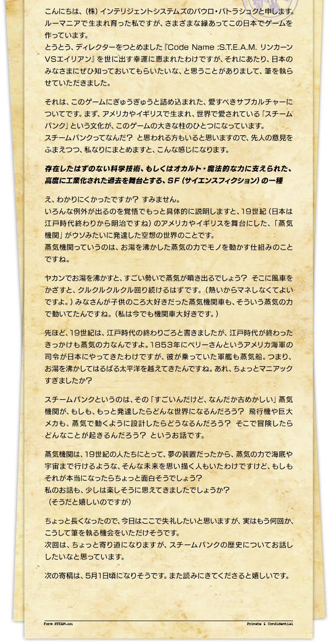 こんにちは、（株）インテリジェントシステムズのパウロ・パトラシュクと申します。ルーマニアで生まれ育った私ですが、さまざまな縁あってこの日本でゲームを作っています。とうとう、ディレクターをつとめました『Code Name :S.T.E.A.M. リンカーンVSエイリアン』を世に出す幸運に恵まれたわけですが、それにあたり、日本のみなさまにぜひ知っておいてもらいたいな、と思うことがありまして、筆を執らせていただきました。それは、このゲームにぎゅうぎゅうと詰め込まれた、愛すべきサブカルチャーについてです。まず、アメリカやイギリスで生まれ、世界で愛されている「スチームパンク」という文化が、このゲームの大きな柱のひとつになっています。スチームパンクってなんだ？ と思われる方もいると思いますので、先人の意見をふまえつつ、私なりにまとめますと、こんな感じになります。存在したはずのない科学技術、もしくはオカルト・魔法的な力に支えられた、高度に工業化された過去を舞台とする、ＳＦ（サイエンスフィクション）の一種え、わかりにくかったですか？ すみません。いろんな例外が出るのを覚悟でもっと具体的に説明しますと、19世紀（日本は江戸時代終わりから明治ですね）のアメリカやイギリスを舞台にした、「蒸気機関」がウソみたいに発達した空想の世界のことです。蒸気機関っていうのは、お湯を沸かした蒸気の力でモノを動かす仕組みのことですね。ヤカンでお湯を沸かすと、すごい勢いで蒸気が噴き出るでしょう？ そこに風車をかざすと、クルクルクルクル回り続けるはずです。（熱いからマネしなくてよいですよ。）みなさんが子供のころ大好きだった蒸気機関車も、そういう蒸気の力で動いてたんですね。（私は今でも機関車大好きです。）先ほど、19世紀は、江戸時代の終わりごろと書きましたが、江戸時代が終わったきっかけも蒸気の力なんですよ。1853年にペリーさんというアメリカ海軍の司令が日本にやってきたわけですが、彼が乗っていた軍艦も蒸気船。つまり、お湯を沸かしてはるばる太平洋を越えてきたんですね。あれ、ちょっとマニアックすぎましたか？スチームパンクというのは、その「すごいんだけど、なんだか古めかしい」蒸気機関が、もしも、もっと発達したらどんな世界になるんだろう？ 飛行機や巨大メカも、蒸気で動くように設計したらどうなるんだろう？ そこで冒険したらどんなことが起きるんだろう？ というお話です。蒸気機関は、19世紀の人たちにとって、夢の装置だったから、蒸気の力で海底や宇宙まで行けるような、そんな未来を思い描く人もいたわけですけど、もしもそれが本当になったらちょっと面白そうでしょう？私のお話も、少しは楽しそうに思えてきましたでしょうか？（そうだと嬉しいのですが）ちょっと長くなったので、今日はここで失礼したいと思いますが、実はもう何回か、こうして筆を執る機会をいただけそうです。次回は、ちょっと寄り道になりますが、スチームパンクの歴史についてお話ししたいなと思っています。次の寄稿は、5月1日頃になりそうです。また読みにきてくださると嬉しいです。