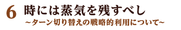 6 時には蒸気を残すべし ～ターン切り替えの戦略的利用について～