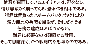 諸君が直面しているエイリアンは、群をなし、情け容赦なく襲ってくる、恐るべき相手である。諸君は背負ったスチームバックパックにより強力無比の兵装を操るが、それだけでは任務の達成はおぼつかない。諸君に必要なのは確固たる計画、そして思慮深く、かつ戦略的な思考なのである。
