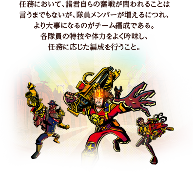 任務において、諸君自らの奮戦が問われることは言うまでもないが、隊員メンバーが増えるにつれ、より大事になるのがチーム編成である。各隊員の特技や体力をよく吟味し、任務に応じた編成を行うこと。 