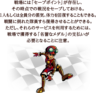 戦場には「セーブポイント」が存在し、その時点での戦況をセーブしておける。1人もしくは全員分の蒸気、体力を回復することもできる。戦闘に倒れた隊員すら復帰させることができる。ただし、それらのサービスを利用するためには、戦場で獲得する「名誉なメダル」の支払いが必要となることに注意。