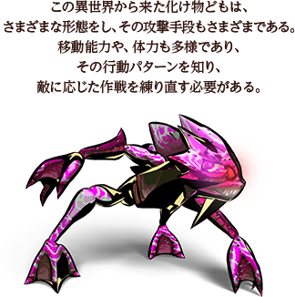 この異世界から来た化け物どもは、さまざまな形態をし、その攻撃手段もさまざまである。移動能力や、体力も多様であり、その行動パターンを知り、敵に応じた作戦を練り直す必要がある。
