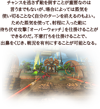 チャンスを逃さず敵を倒すことが重要なのは言うまでもないが、場合によっては蒸気を使い切ることなく自分のターンを終えるのもよい。ためた蒸気を使って、射程に入った敵に待ち伏せ攻撃「オーバーウォッチ」を仕掛けることができるのだ。不意打ちを仕掛けることで、出鼻をくじき、戦況を有利にすることが可能となる。