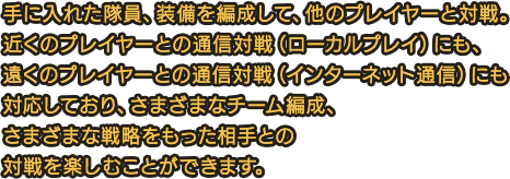 手に入れた隊員、装備を編成して、他のプレイヤーと対戦。近くのプレイヤーとの通信対戦（ローカルプレイ）にも、遠くのプレイヤーとの通信対戦（インターネット通信）にも対応しており、さまざまなチーム編成、さまざまな戦略をもった相手との対戦を楽しむことができます。