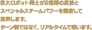 巨大ロボット同士が2種類の武装とスペシャルスチームパワーを駆使して激突します。ターン制ではなく、リアルタイムで戦います。