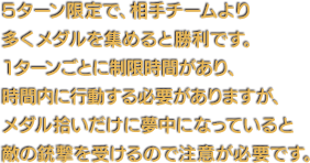 5ターン限定で、相手チームより多くメダルを集めると勝利です。1ターンごとに制限時間があり、時間内に行動する必要がありますが、メダル拾いだけに夢中になっていると敵の銃撃を受けるので注意が必要です。