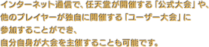 インターネット通信で、任天堂が開催する「公式大会」や、他のプレイヤーが独自に開催する「ユーザー大会」に参加することができ、自分自身が大会を主催することも可能です。
