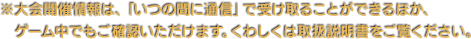 ※大会開催情報は、「いつの間に通信」で受け取ることができるほか、ゲーム中でもご確認いただけます。くわしくは取扱説明書をご覧ください。